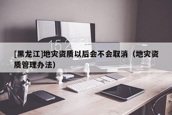 [黑龍江]地災資質以后會不會取消（地災資質管理辦法）