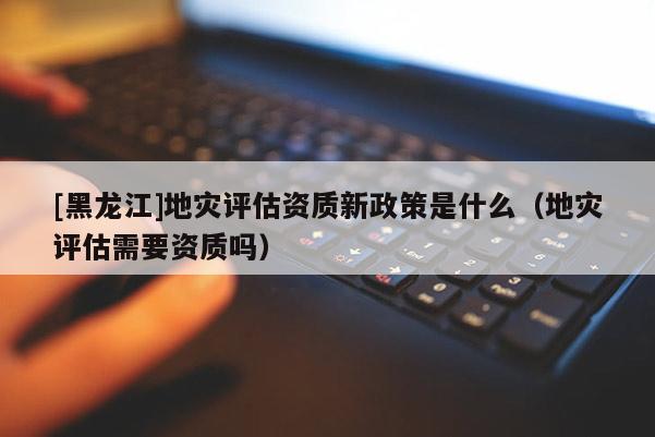 [黑龍江]地災評估資質新政策是什么（地災評估需要資質嗎）