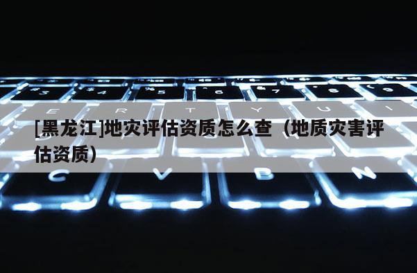 [黑龍江]地災評估資質怎么查（地質災害評估資質）