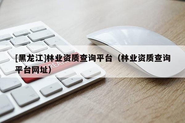 [黑龍江]林業資質查詢平臺（林業資質查詢平臺網址）