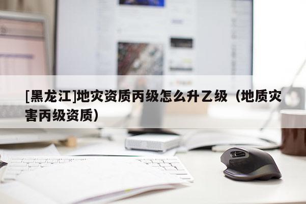 [黑龍江]地災資質(zhì)丙級怎么升乙級（地質(zhì)災害丙級資質(zhì)）