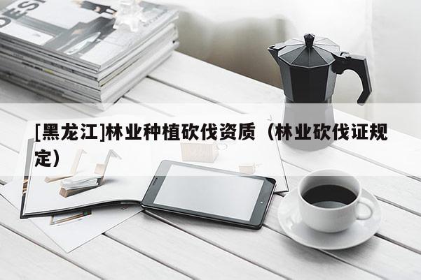 [黑龍江]林業種植砍伐資質（林業砍伐證規定）