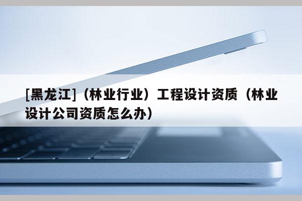 [黑龍江]（林業(yè)行業(yè)）工程設(shè)計資質(zhì)（林業(yè)設(shè)計公司資質(zhì)怎么辦）