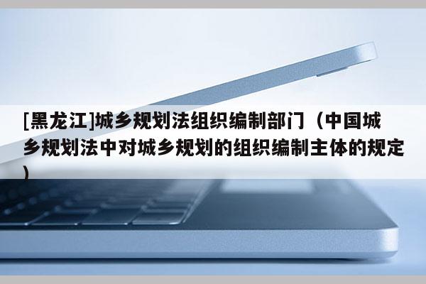[黑龍江]城鄉(xiāng)規(guī)劃法組織編制部門（中國城鄉(xiāng)規(guī)劃法中對(duì)城鄉(xiāng)規(guī)劃的組織編制主體的規(guī)定）