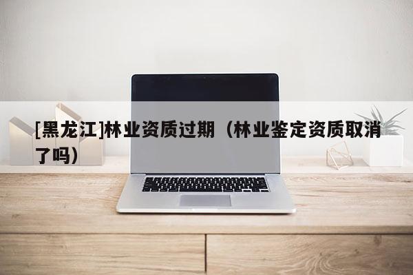 [黑龍江]林業資質過期（林業鑒定資質取消了嗎）