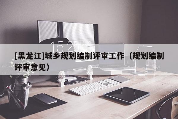 [黑龍江]城鄉規劃編制評審工作（規劃編制評審意見）
