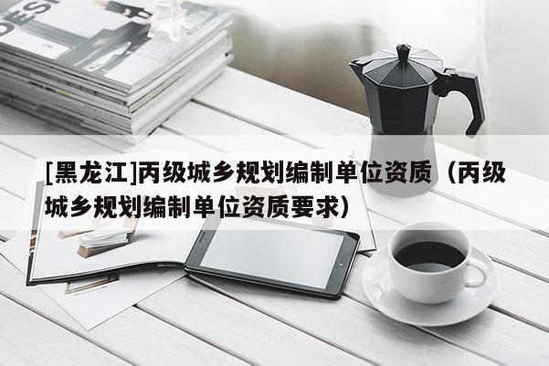 [黑龍江]丙級城鄉規劃編制單位資質（丙級城鄉規劃編制單位資質要求）