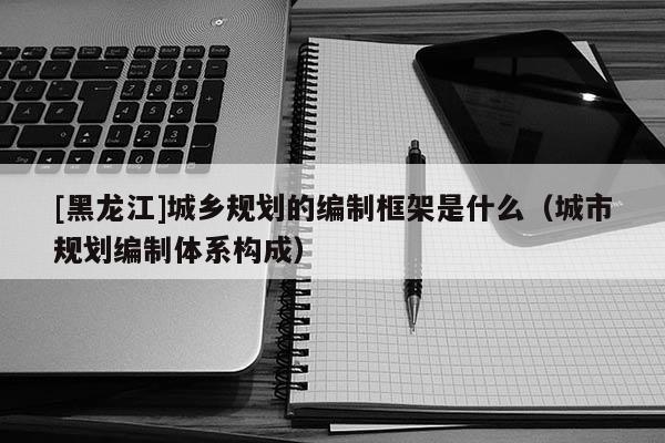 [黑龍江]城鄉規劃的編制框架是什么（城市規劃編制體系構成）