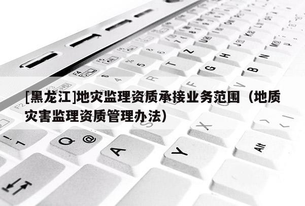 [黑龍江]地災監理資質承接業務范圍（地質災害監理資質管理辦法）