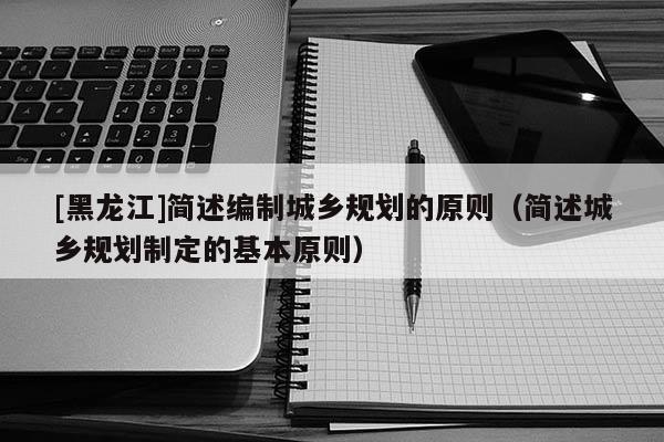 [黑龍江]簡述編制城鄉規劃的原則（簡述城鄉規劃制定的基本原則）