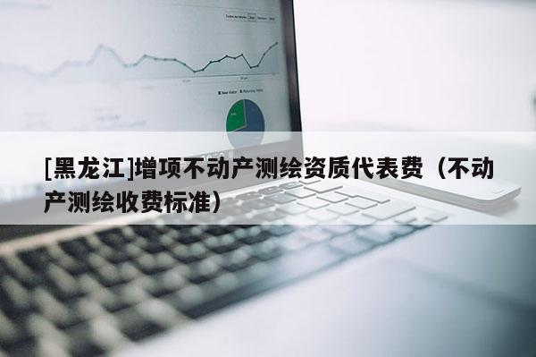 [黑龍江]增項不動產測繪資質代表費（不動產測繪收費標準）