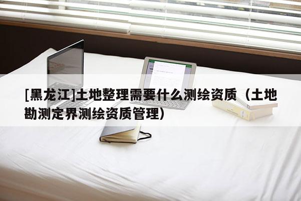 [黑龍江]土地整理需要什么測(cè)繪資質(zhì)（土地勘測(cè)定界測(cè)繪資質(zhì)管理）