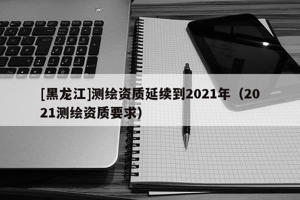 [黑龍江]測繪資質延續到2021年（2021測繪資質要求）