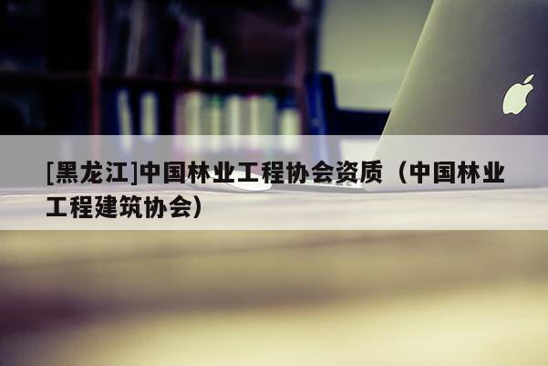 [黑龍江]中國林業工程協會資質（中國林業工程建筑協會）