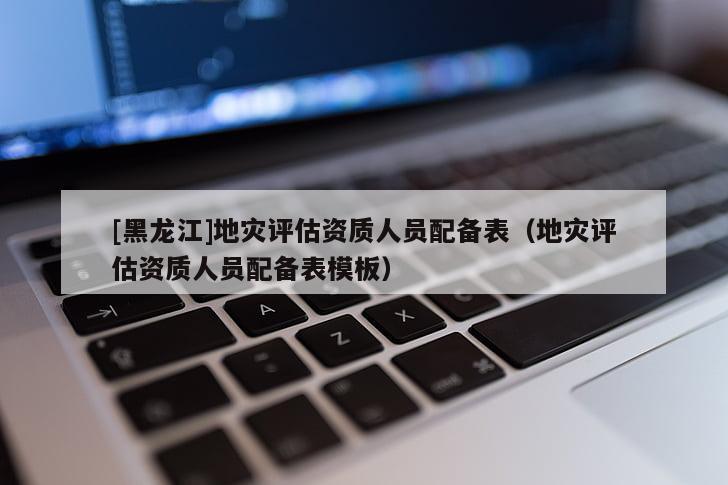 [黑龍江]地災評估資質人員配備表（地災評估資質人員配備表模板）