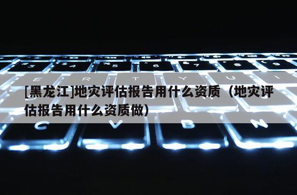 [黑龍江]地災(zāi)評(píng)估報(bào)告用什么資質(zhì)（地災(zāi)評(píng)估報(bào)告用什么資質(zhì)做）