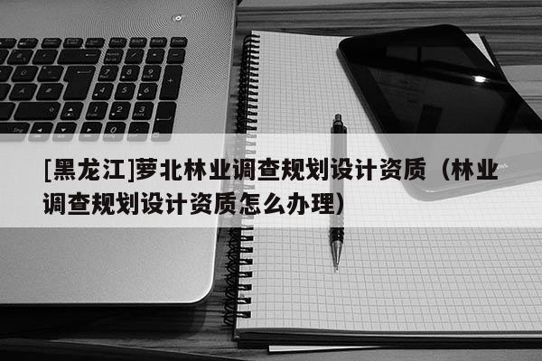 [黑龍江]蘿北林業調查規劃設計資質（林業調查規劃設計資質怎么辦理）
