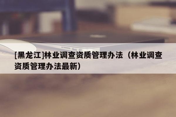 [黑龍江]林業(yè)調(diào)查資質(zhì)管理辦法（林業(yè)調(diào)查資質(zhì)管理辦法最新）