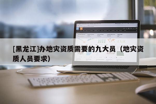 [黑龍江]辦地災資質需要的九大員（地災資質人員要求）