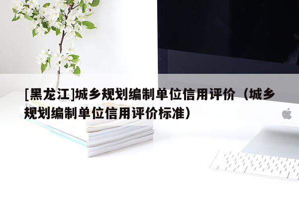 [黑龍江]城鄉規劃編制單位信用評價（城鄉規劃編制單位信用評價標準）