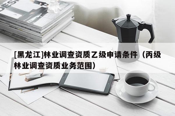 [黑龍江]林業(yè)調(diào)查資質(zhì)乙級申請條件（丙級林業(yè)調(diào)查資質(zhì)業(yè)務(wù)范圍）