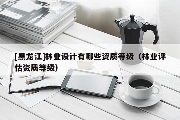 [黑龍江]林業設計有哪些資質等級（林業評估資質等級）