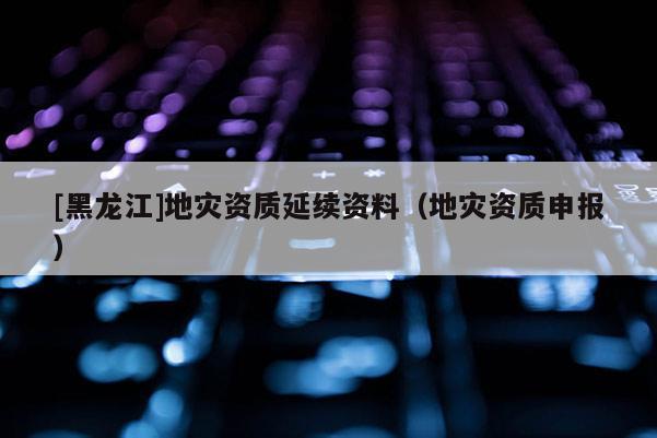 [黑龍江]地災資質延續資料（地災資質申報）