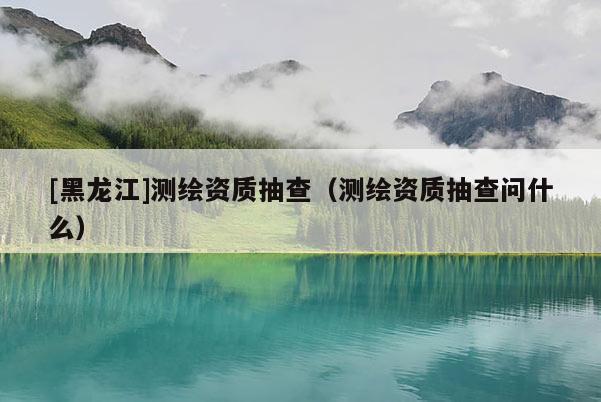 [黑龍江]測繪資質抽查（測繪資質抽查問什么）