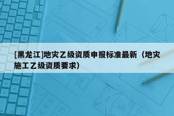 [黑龍江]地災乙級資質申報標準最新（地災施工乙級資質要求）