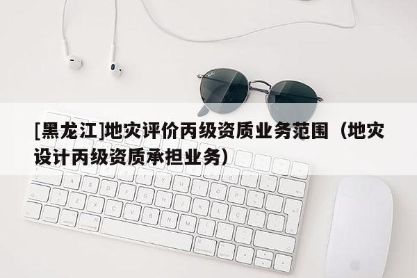 [黑龍江]地災(zāi)評(píng)價(jià)丙級(jí)資質(zhì)業(yè)務(wù)范圍（地災(zāi)設(shè)計(jì)丙級(jí)資質(zhì)承擔(dān)業(yè)務(wù)）