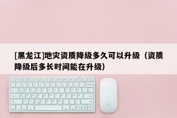 [黑龍江]地災資質降級多久可以升級（資質降級后多長時間能在升級）
