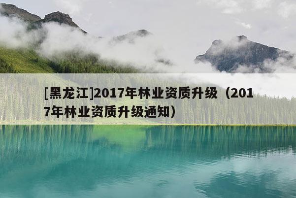 [黑龍江]2017年林業資質升級（2017年林業資質升級通知）