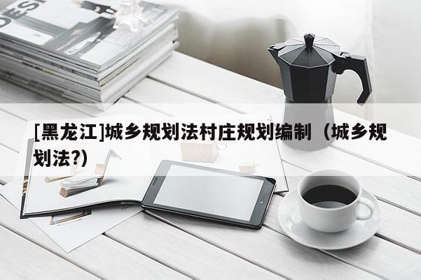 [黑龍江]城鄉規劃法村莊規劃編制（城鄉規劃法?）