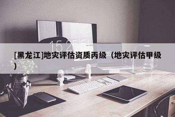 [黑龍江]地災評估資質丙級（地災評估甲級）