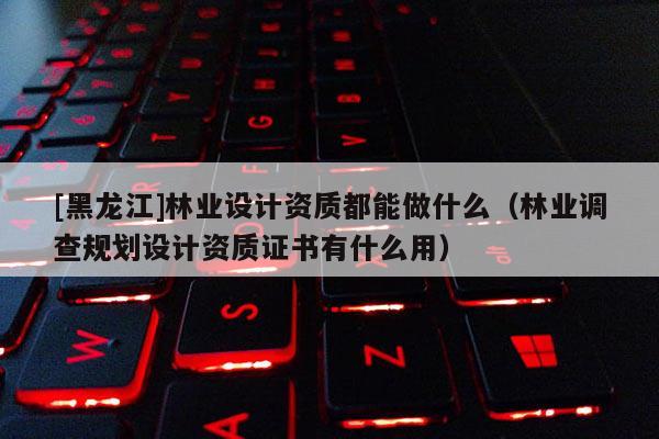 [黑龍江]林業設計資質都能做什么（林業調查規劃設計資質證書有什么用）