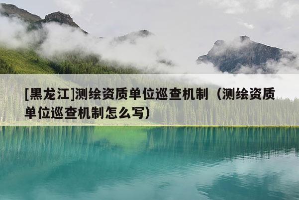 [黑龍江]測繪資質單位巡查機制（測繪資質單位巡查機制怎么寫）