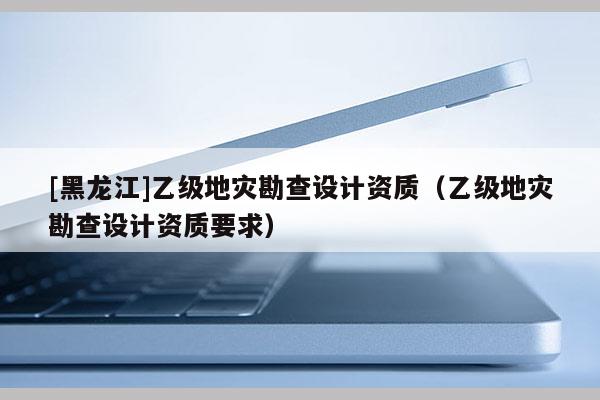 [黑龍江]乙級地災勘查設計資質（乙級地災勘查設計資質要求）