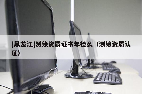 [黑龍江]測繪資質(zhì)證書年檢么（測繪資質(zhì)認(rèn)證）