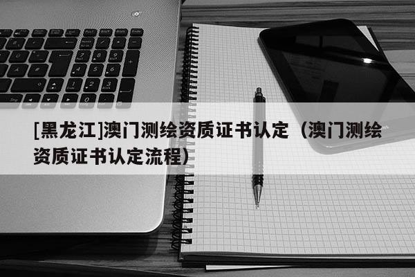 [黑龍江]澳門測(cè)繪資質(zhì)證書認(rèn)定（澳門測(cè)繪資質(zhì)證書認(rèn)定流程）