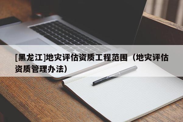[黑龍江]地災(zāi)評估資質(zhì)工程范圍（地災(zāi)評估資質(zhì)管理辦法）