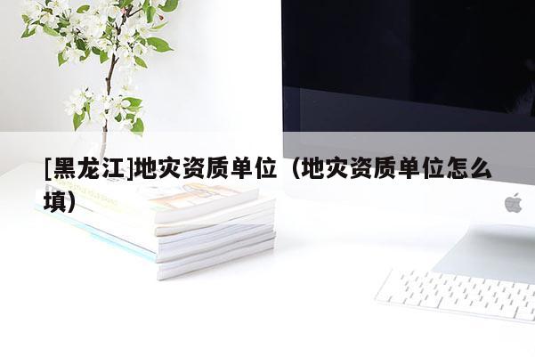 [黑龍江]地災資質單位（地災資質單位怎么填）