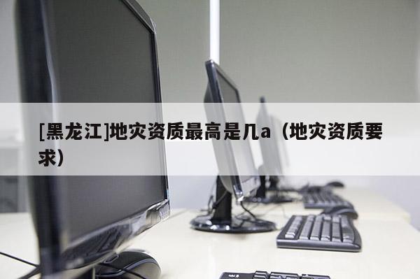 [黑龍江]地災資質最高是幾a（地災資質要求）