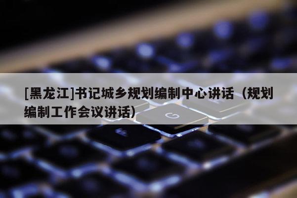 [黑龍江]書記城鄉規劃編制中心講話（規劃編制工作會議講話）