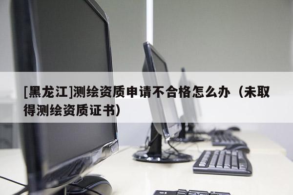 [黑龍江]測繪資質申請不合格怎么辦（未取得測繪資質證書）