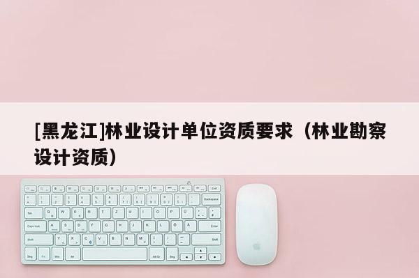 [黑龍江]林業設計單位資質要求（林業勘察設計資質）