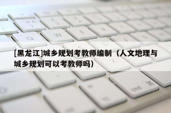 [黑龍江]城鄉規劃考教師編制（人文地理與城鄉規劃可以考教師嗎）