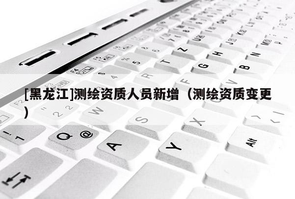 [黑龍江]測繪資質人員新增（測繪資質變更）