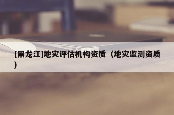 [黑龍江]地災評估機構資質（地災監測資質）