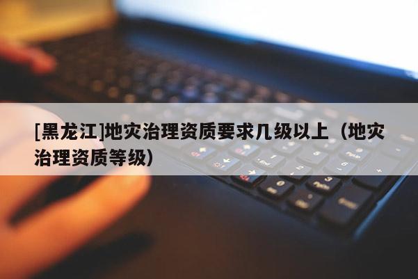 [黑龍江]地災治理資質要求幾級以上（地災治理資質等級）