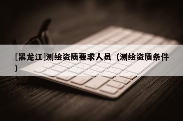 [黑龍江]測繪資質要求人員（測繪資質條件）